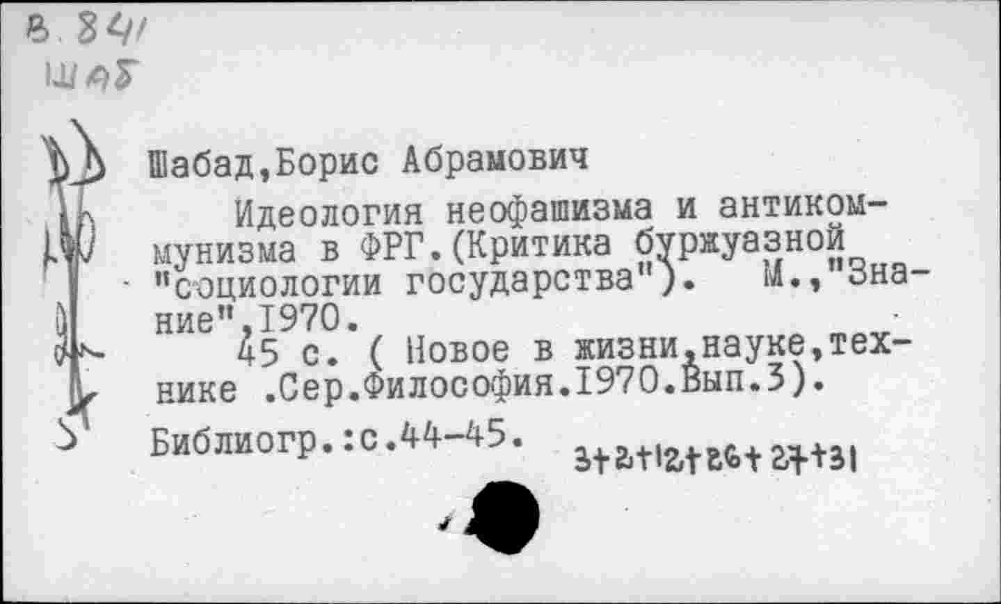 ﻿В. 84'
■)	ние’’,1970.
?	45 С. пивис В лшолл • пали ,
х нике .Сер.Философия.1970.Вып.З).
Шабад,Борис Абрамович
Идеология неофашизма и антикоммунизма в ФРГ.(Критика буржуазной
- ’’социологии государства"). м.,’’3на-
45 с.’( Новое в жизниАнауке,тех-
Библиогр.:о.44-45.